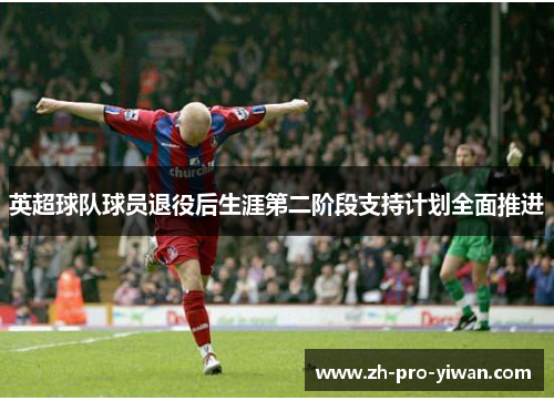 英超球队球员退役后生涯第二阶段支持计划全面推进 英超球队球员退役后生涯第二阶段支持计划全面推进